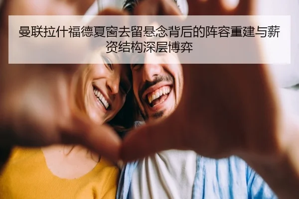 曼联拉什福德夏窗去留悬念背后的阵容重建与薪资结构深层博弈