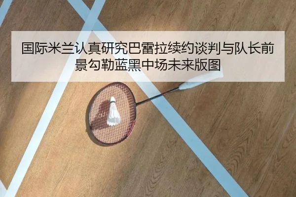 国际米兰认真研究巴雷拉续约谈判与队长前景勾勒蓝黑中场未来版图